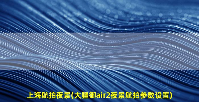上海航拍夜景(大疆御air2夜景航拍参数设置)