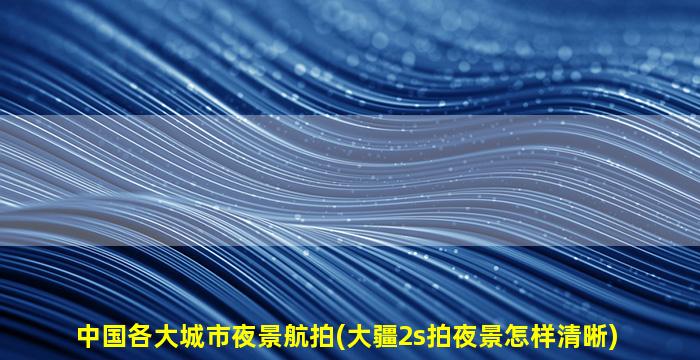 中国各大城市夜景航拍(大疆2s拍夜景怎样清晰)