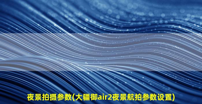 夜景拍摄参数(大疆御air2夜景航拍参数设置)